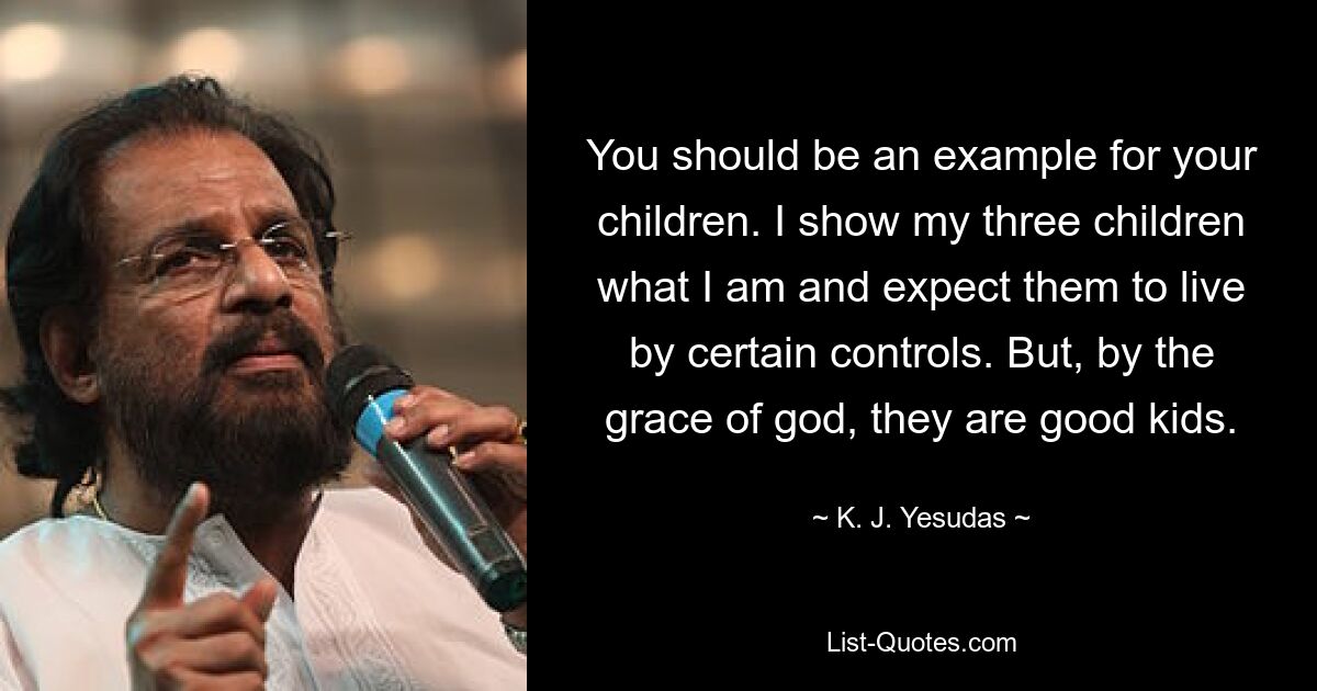 You should be an example for your children. I show my three children what I am and expect them to live by certain controls. But, by the grace of god, they are good kids. — © K. J. Yesudas