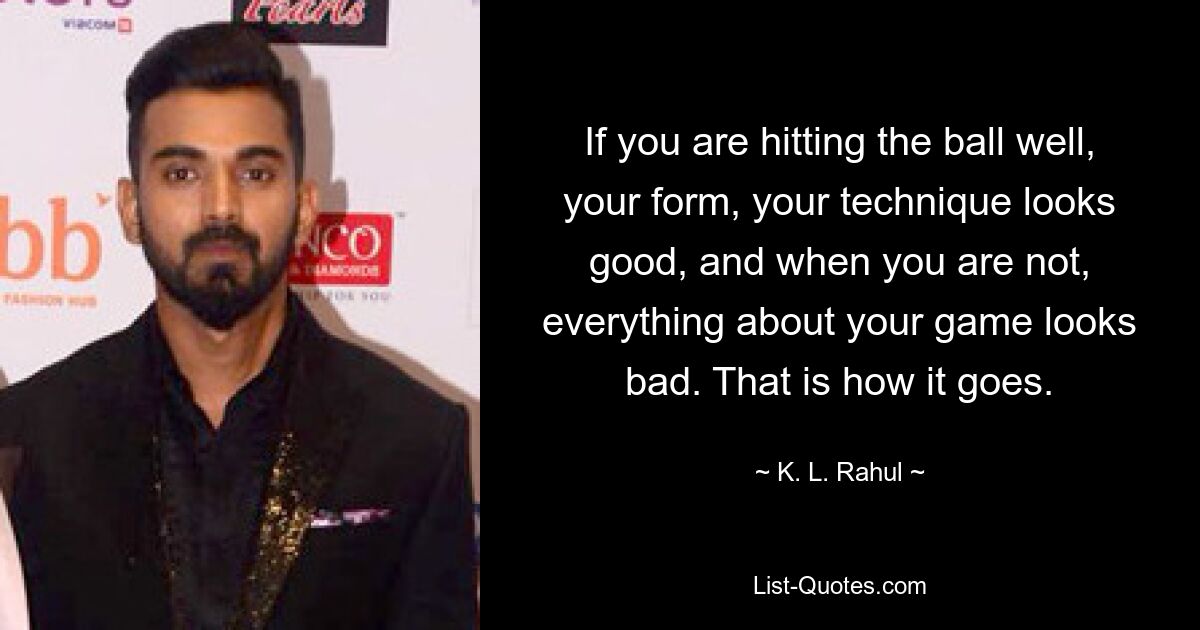 If you are hitting the ball well, your form, your technique looks good, and when you are not, everything about your game looks bad. That is how it goes. — © K. L. Rahul