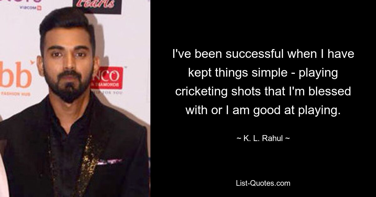 I've been successful when I have kept things simple - playing cricketing shots that I'm blessed with or I am good at playing. — © K. L. Rahul