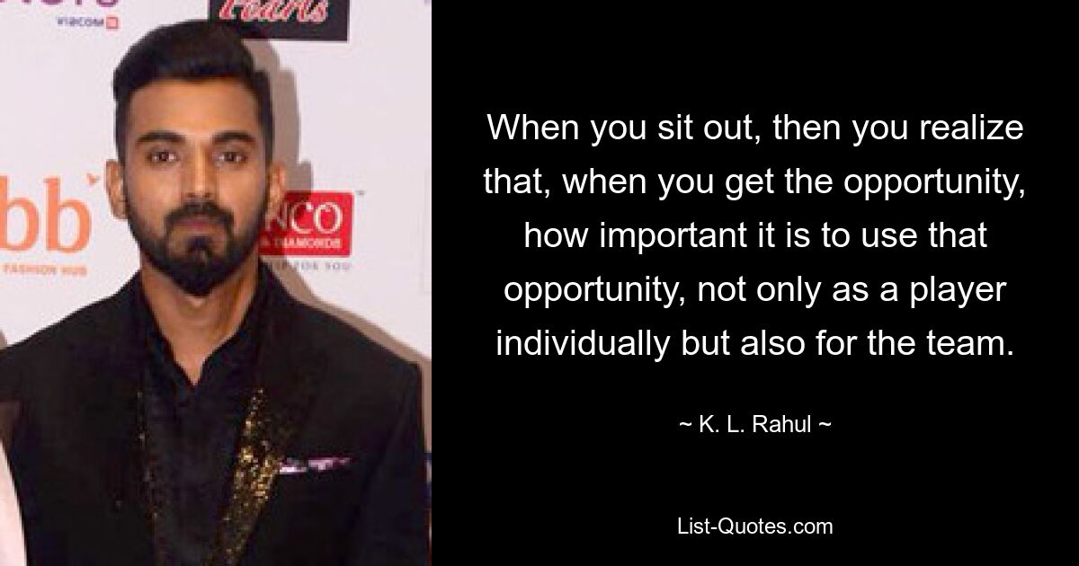 When you sit out, then you realize that, when you get the opportunity, how important it is to use that opportunity, not only as a player individually but also for the team. — © K. L. Rahul