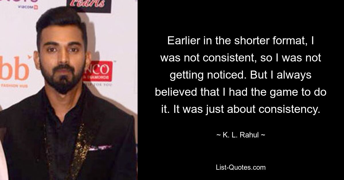 Earlier in the shorter format, I was not consistent, so I was not getting noticed. But I always believed that I had the game to do it. It was just about consistency. — © K. L. Rahul