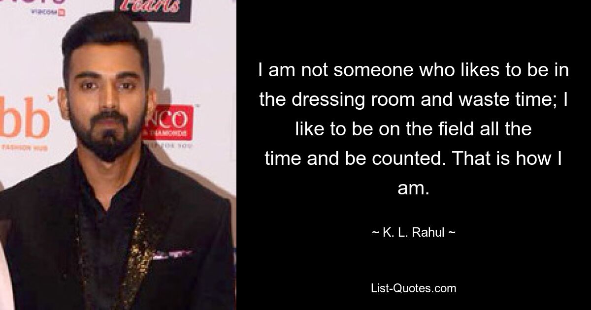 I am not someone who likes to be in the dressing room and waste time; I like to be on the field all the time and be counted. That is how I am. — © K. L. Rahul