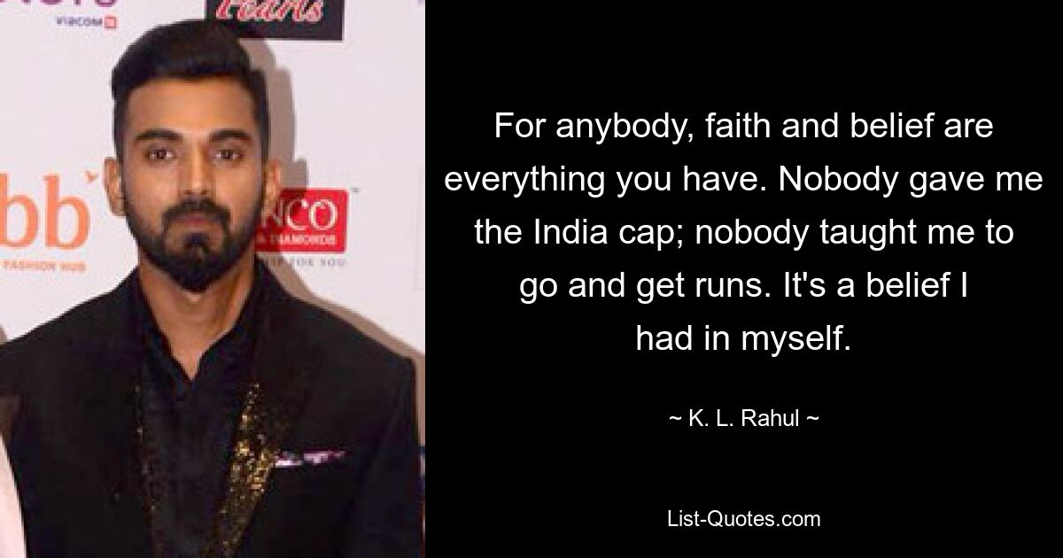 For anybody, faith and belief are everything you have. Nobody gave me the India cap; nobody taught me to go and get runs. It's a belief I had in myself. — © K. L. Rahul