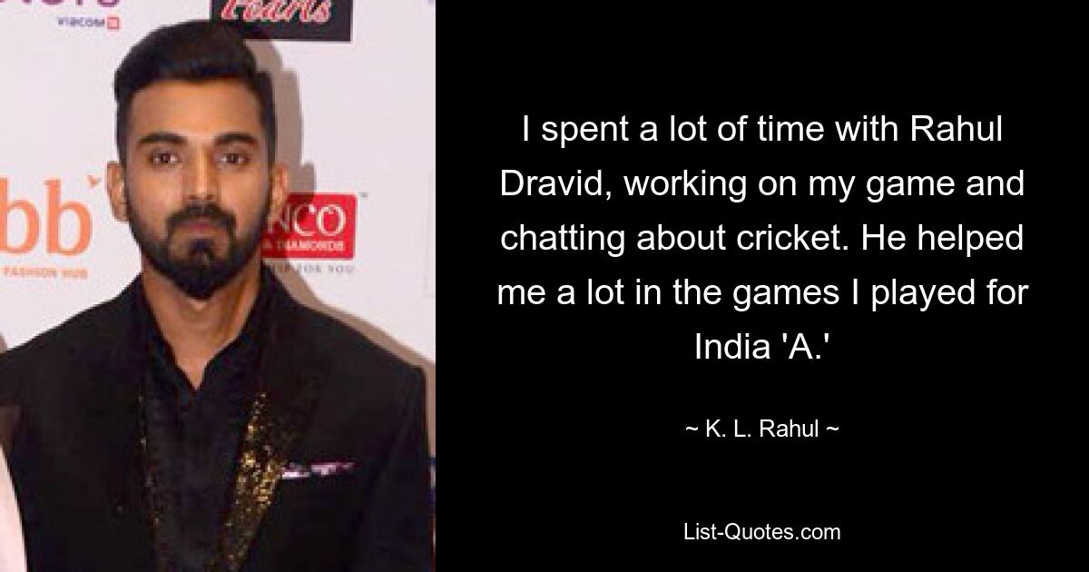 I spent a lot of time with Rahul Dravid, working on my game and chatting about cricket. He helped me a lot in the games I played for India 'A.' — © K. L. Rahul