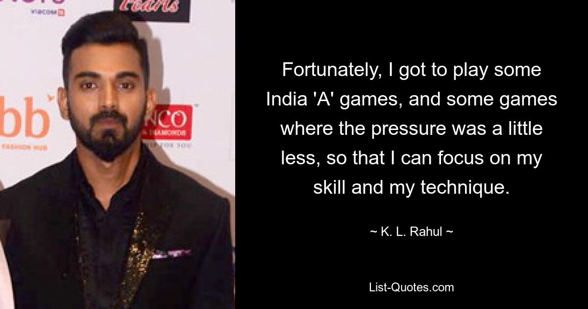 Fortunately, I got to play some India 'A' games, and some games where the pressure was a little less, so that I can focus on my skill and my technique. — © K. L. Rahul