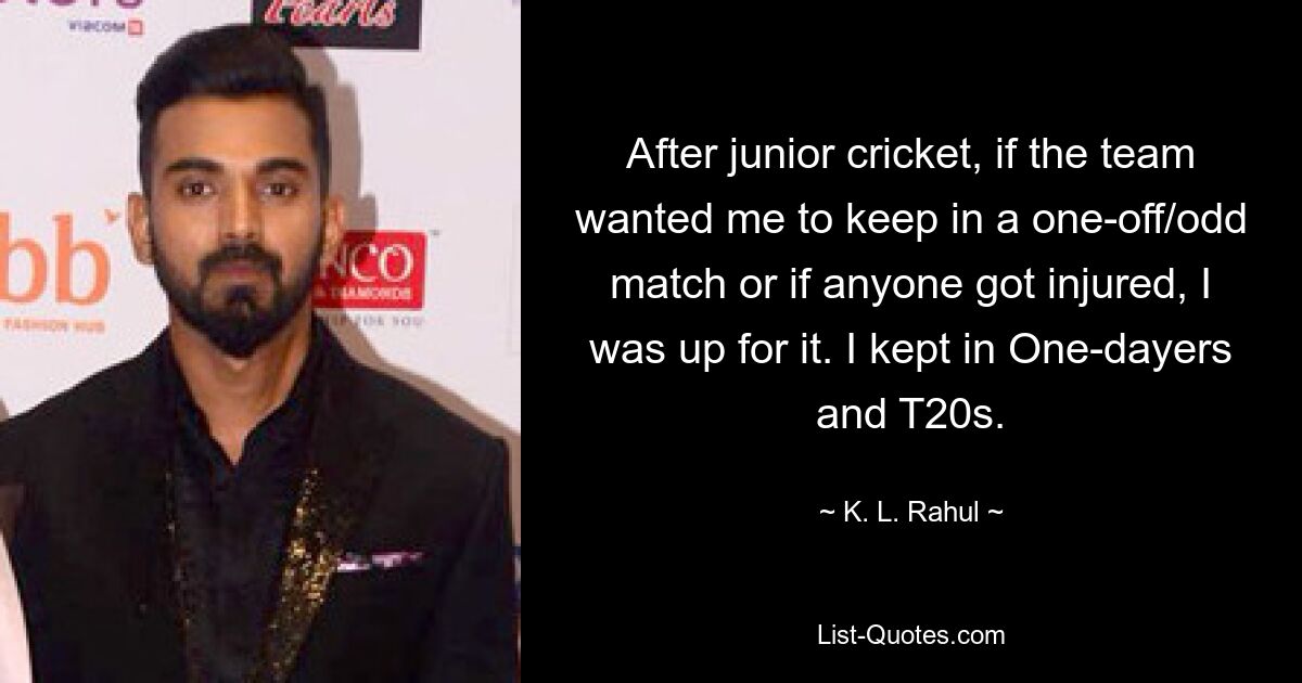 After junior cricket, if the team wanted me to keep in a one-off/odd match or if anyone got injured, I was up for it. I kept in One-dayers and T20s. — © K. L. Rahul