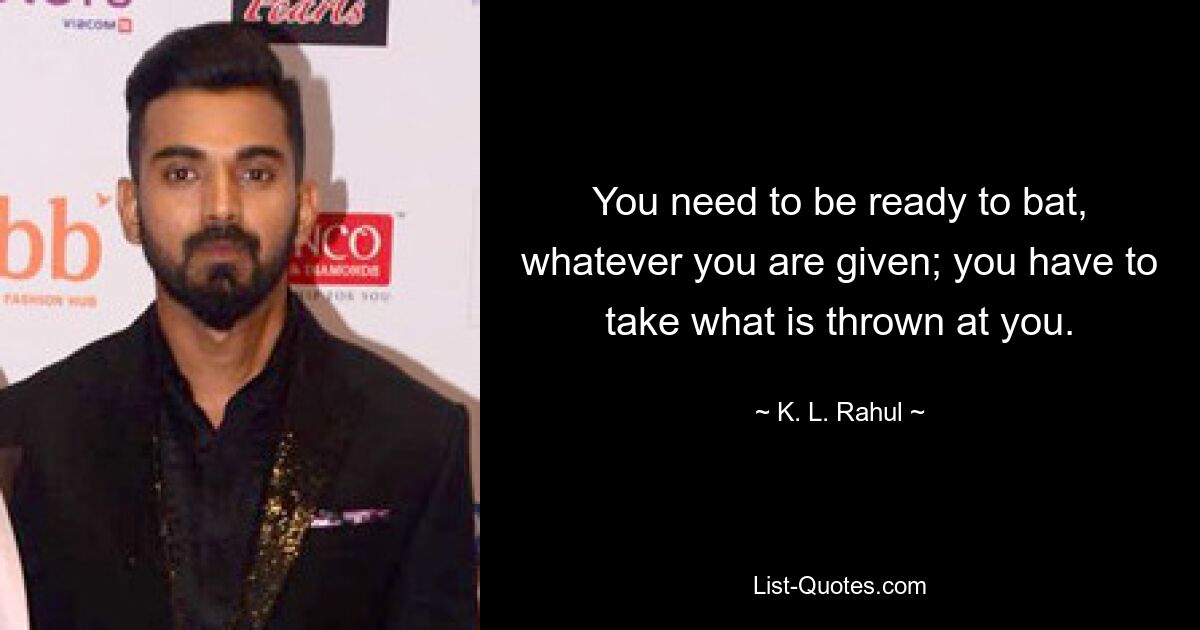 You need to be ready to bat, whatever you are given; you have to take what is thrown at you. — © K. L. Rahul