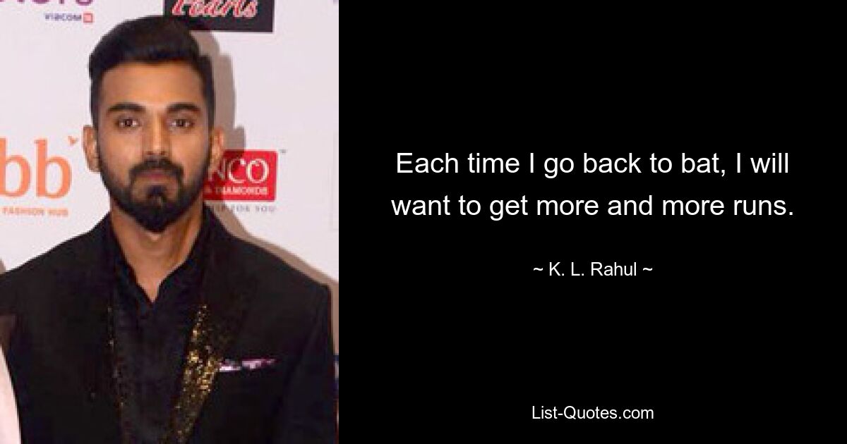 Each time I go back to bat, I will want to get more and more runs. — © K. L. Rahul