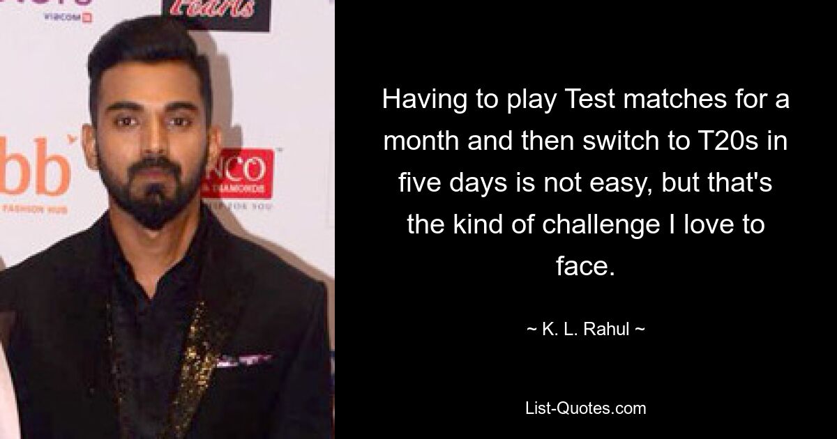 Having to play Test matches for a month and then switch to T20s in five days is not easy, but that's the kind of challenge I love to face. — © K. L. Rahul