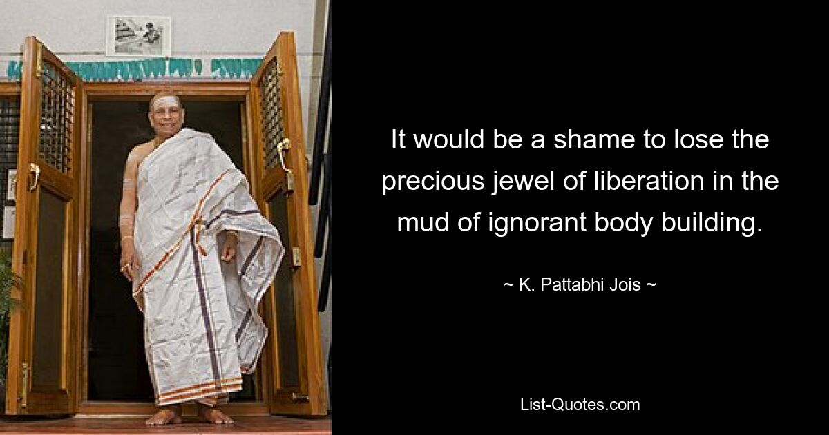 It would be a shame to lose the precious jewel of liberation in the mud of ignorant body building. — © K. Pattabhi Jois