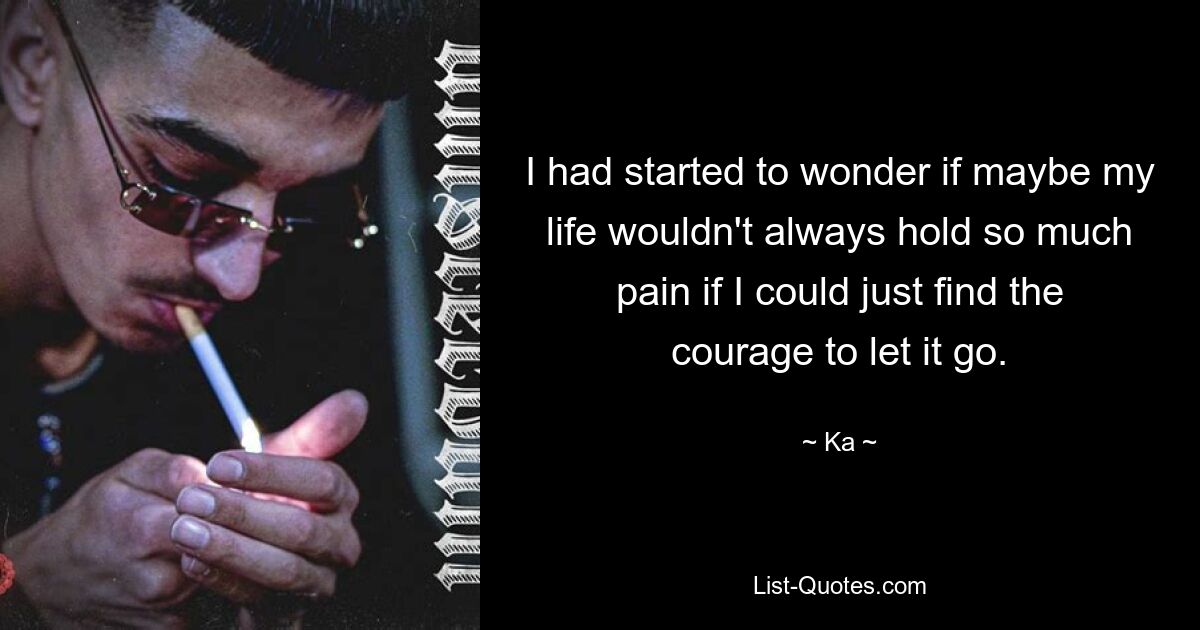 I had started to wonder if maybe my life wouldn't always hold so much pain if I could just find the courage to let it go. — © Ka