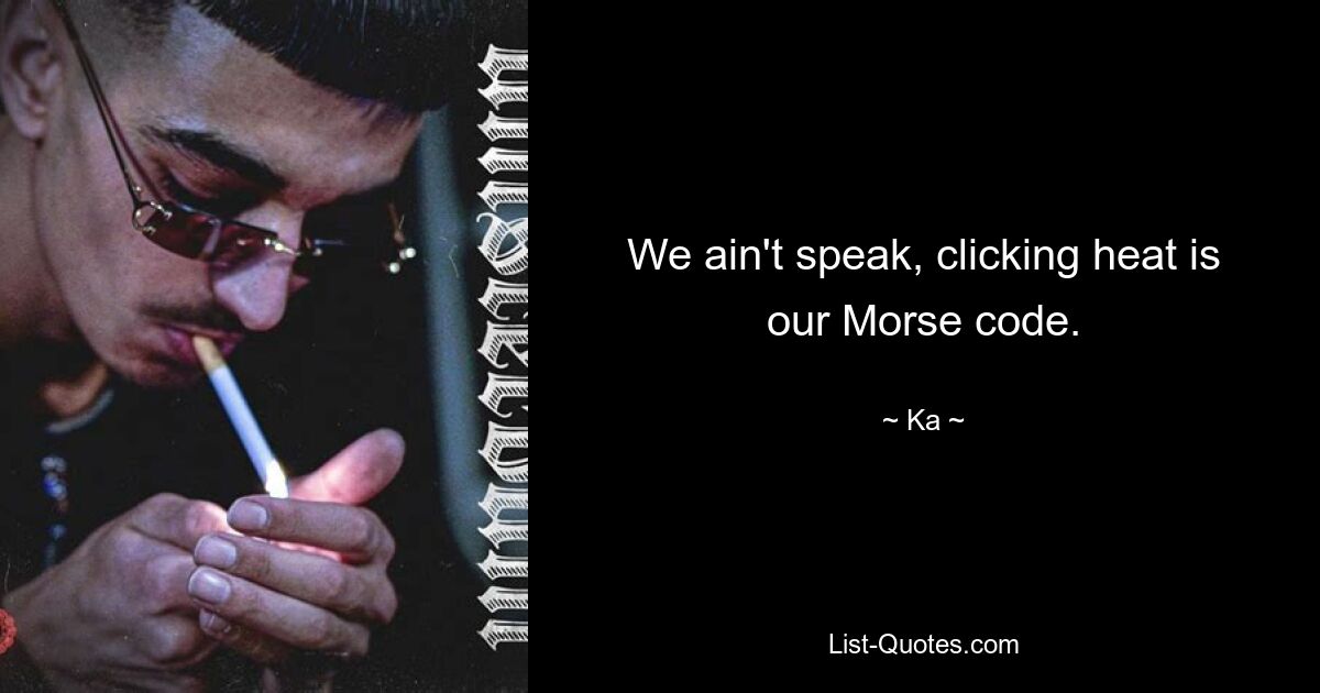 We ain't speak, clicking heat is our Morse code. — © Ka