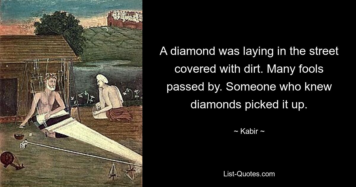 A diamond was laying in the street covered with dirt. Many fools passed by. Someone who knew diamonds picked it up. — © Kabir