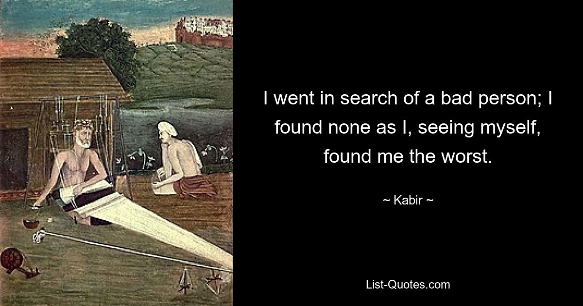 I went in search of a bad person; I found none as I, seeing myself, found me the worst. — © Kabir