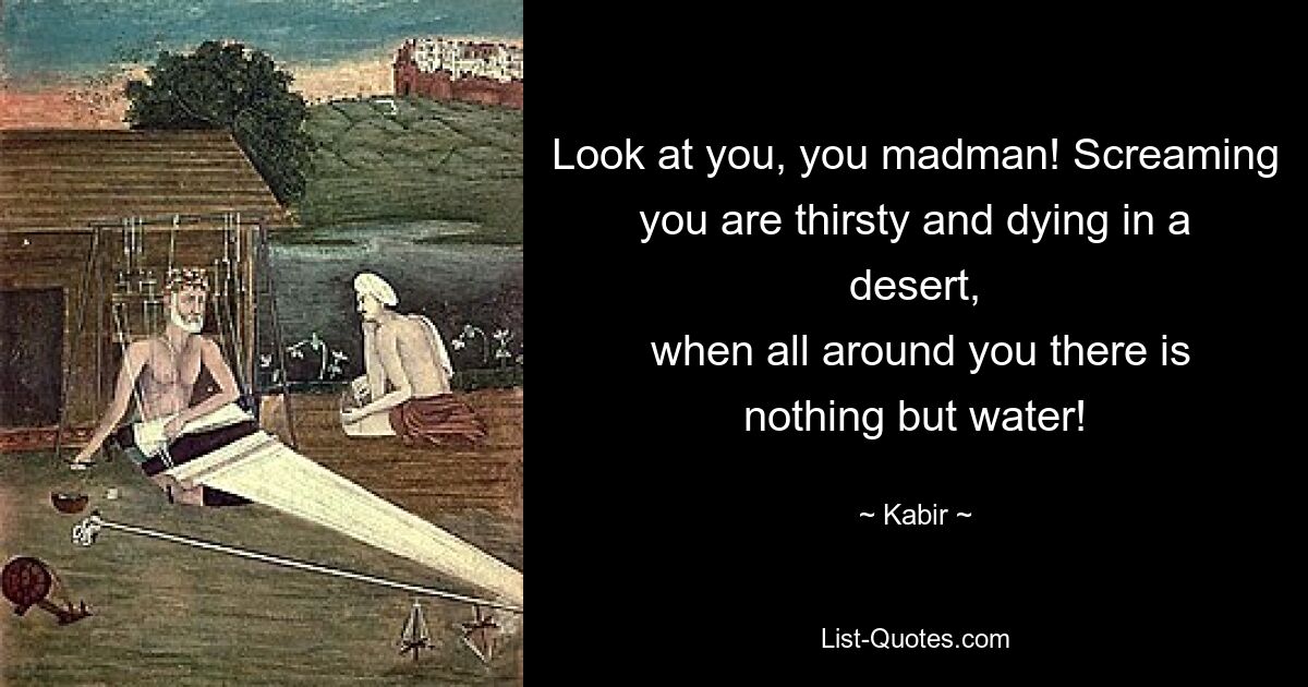 Look at you, you madman! Screaming you are thirsty and dying in a desert,
 when all around you there is nothing but water! — © Kabir