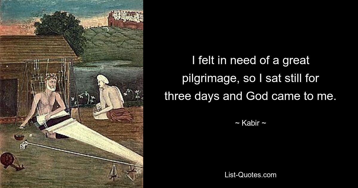 I felt in need of a great pilgrimage, so I sat still for three days and God came to me. — © Kabir