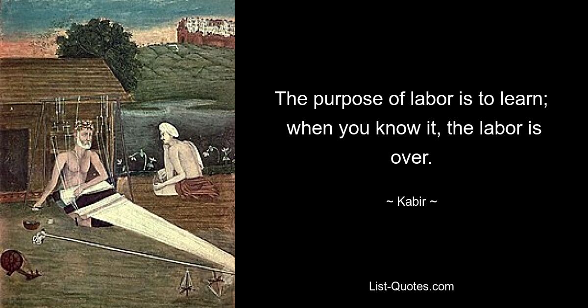 The purpose of labor is to learn;
 when you know it, the labor is over. — © Kabir