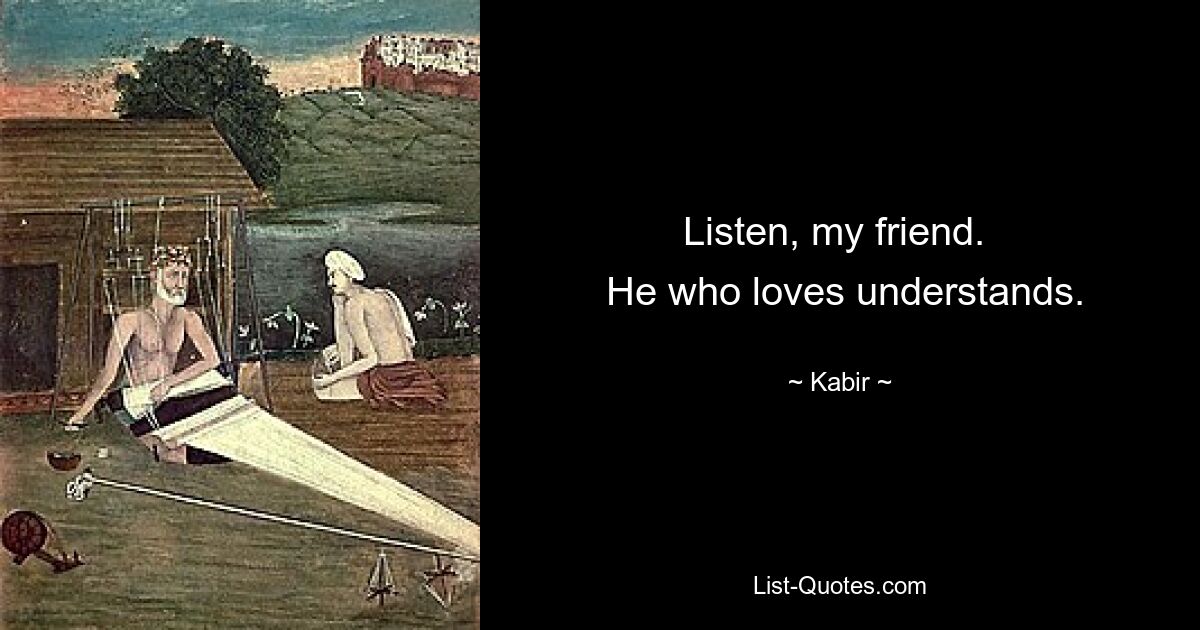 Listen, my friend. 
 He who loves understands. — © Kabir