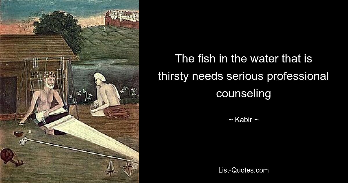 The fish in the water that is thirsty needs serious professional counseling — © Kabir