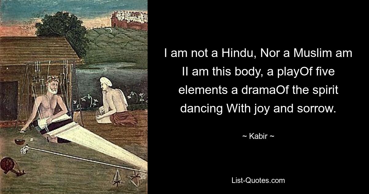 I am not a Hindu, Nor a Muslim am II am this body, a playOf five elements a dramaOf the spirit dancing With joy and sorrow. — © Kabir