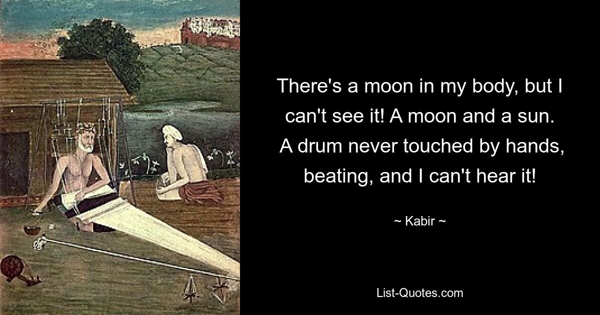 There's a moon in my body, but I can't see it! A moon and a sun.
 A drum never touched by hands, beating, and I can't hear it! — © Kabir