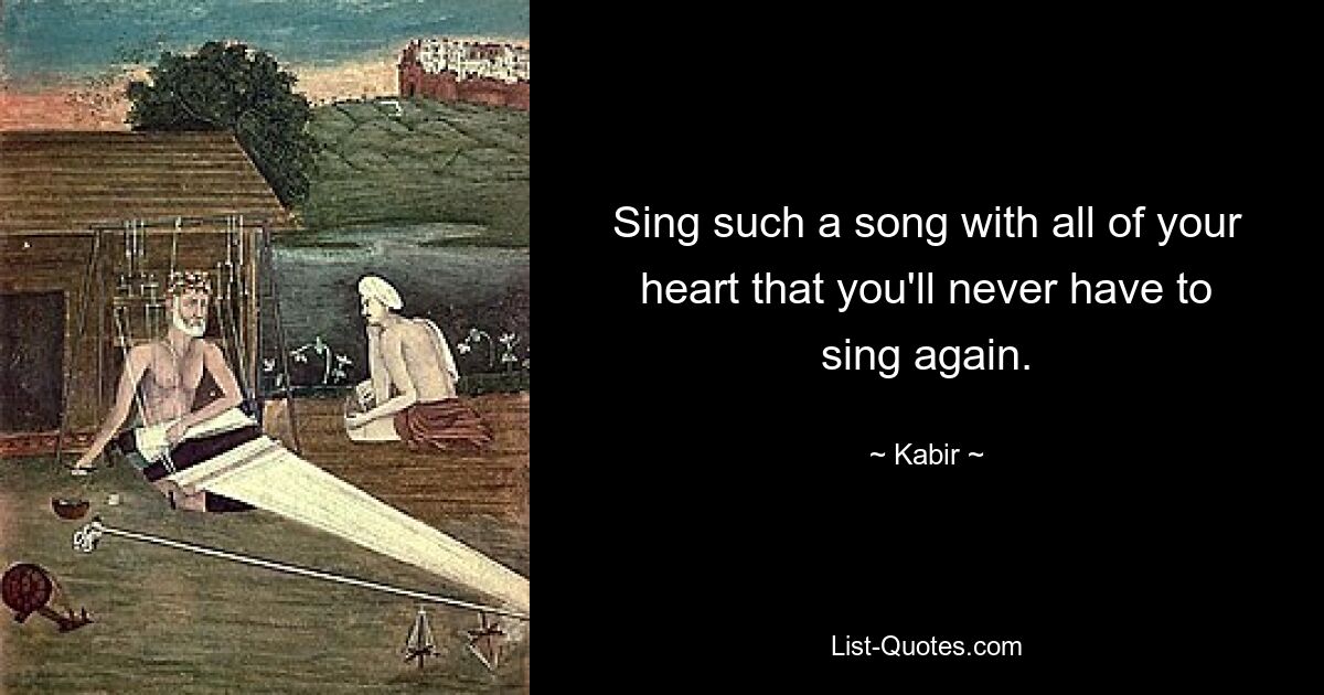 Sing such a song with all of your heart that you'll never have to sing again. — © Kabir