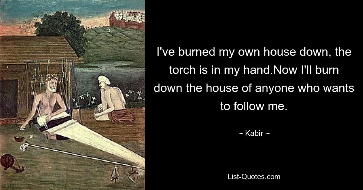 I've burned my own house down, the torch is in my hand.Now I'll burn down the house of anyone who wants to follow me. — © Kabir