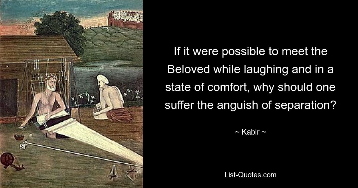 If it were possible to meet the Beloved while laughing and in a state of comfort, why should one suffer the anguish of separation? — © Kabir