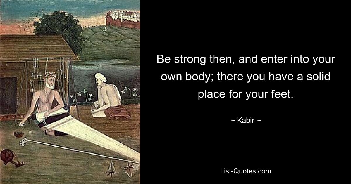 Be strong then, and enter into your own body; there you have a solid place for your feet. — © Kabir