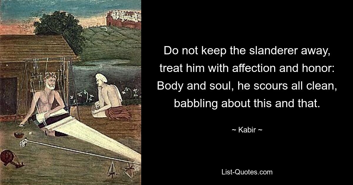 Do not keep the slanderer away,
treat him with affection and honor:
Body and soul, he scours all clean,
babbling about this and that. — © Kabir