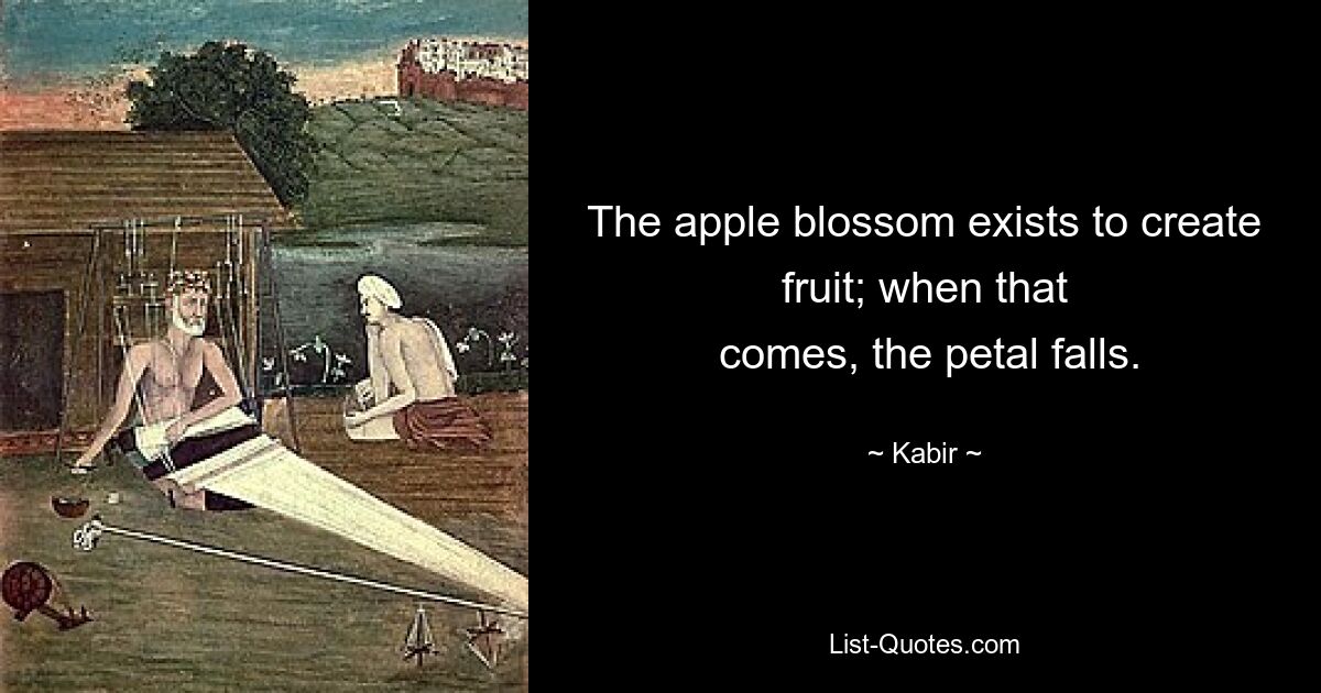 The apple blossom exists to create fruit; when that
 comes, the petal falls. — © Kabir