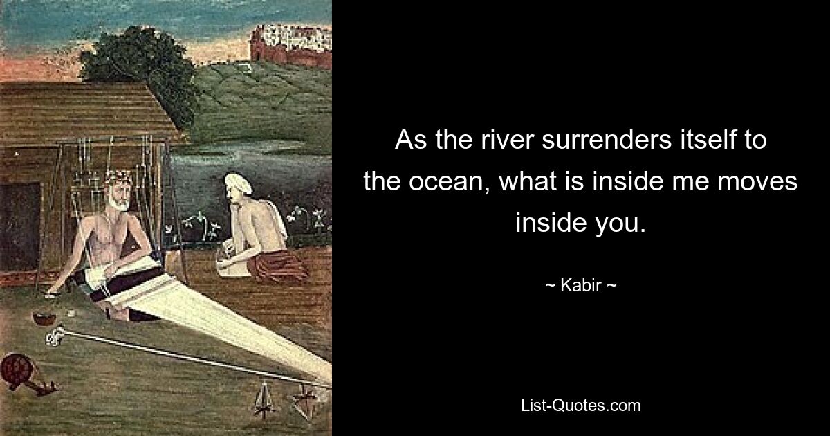 As the river surrenders itself to the ocean, what is inside me moves inside you. — © Kabir