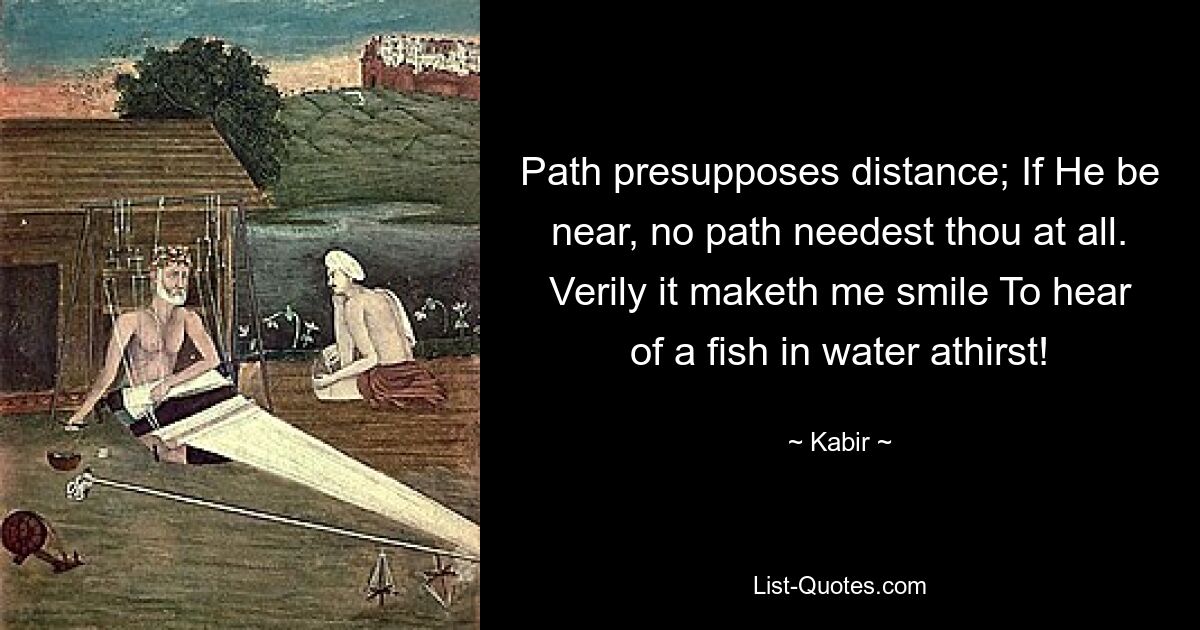 Path presupposes distance; If He be near, no path needest thou at all. Verily it maketh me smile To hear of a fish in water athirst! — © Kabir