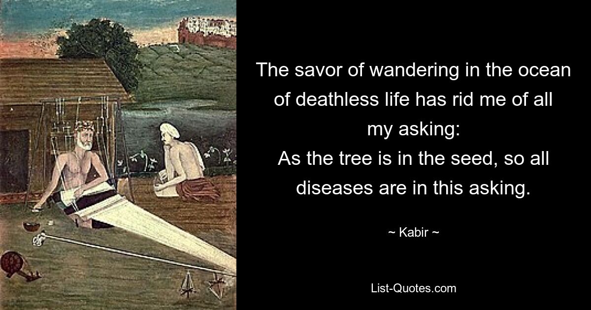 The savor of wandering in the ocean of deathless life has rid me of all my asking:
As the tree is in the seed, so all diseases are in this asking. — © Kabir