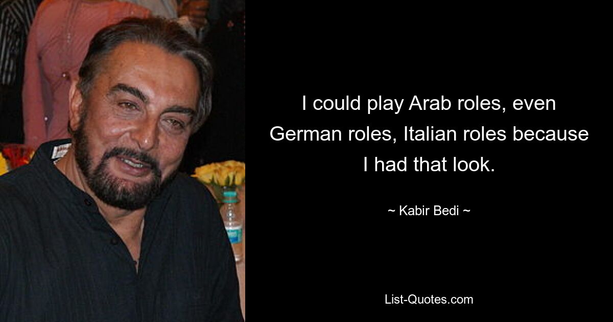 I could play Arab roles, even German roles, Italian roles because I had that look. — © Kabir Bedi