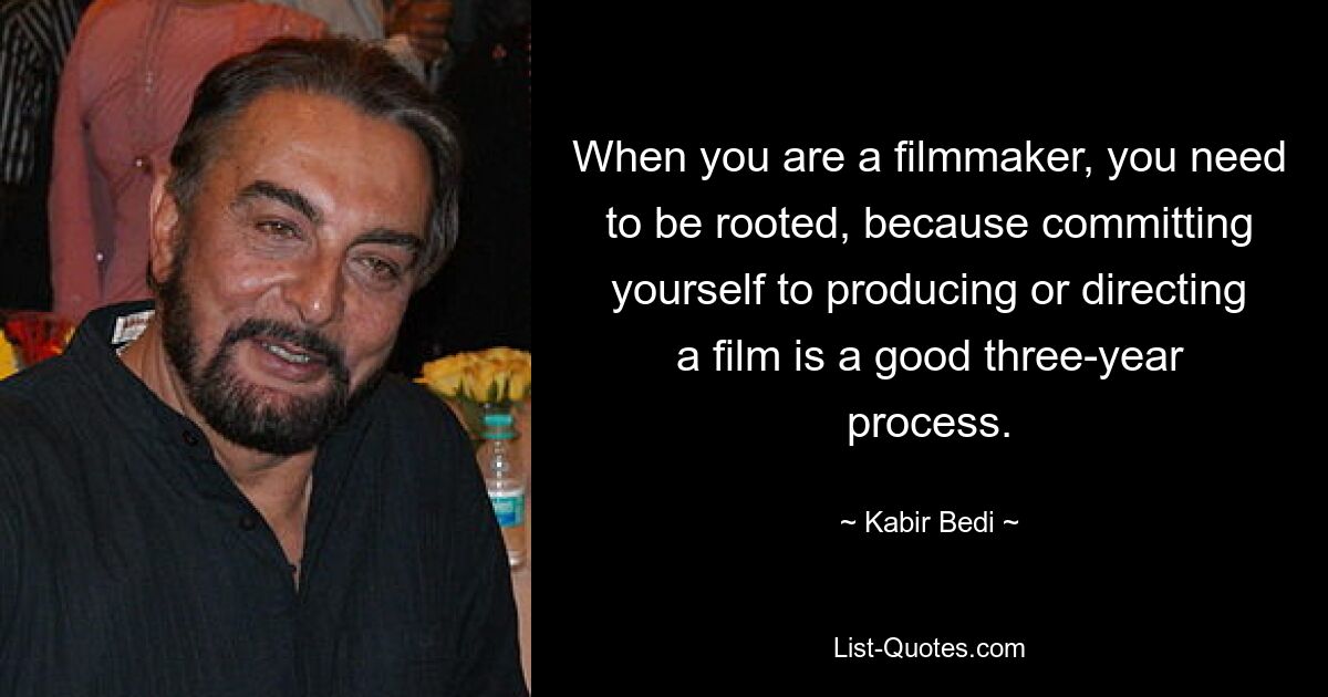 When you are a filmmaker, you need to be rooted, because committing yourself to producing or directing a film is a good three-year process. — © Kabir Bedi