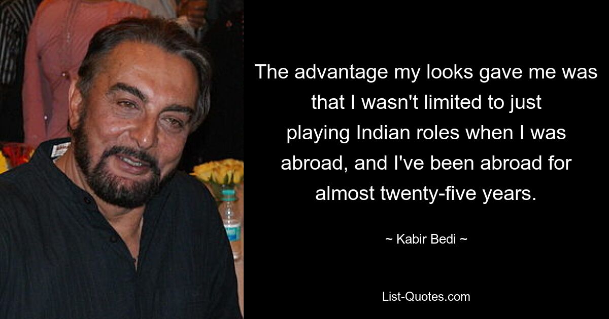 The advantage my looks gave me was that I wasn't limited to just playing Indian roles when I was abroad, and I've been abroad for almost twenty-five years. — © Kabir Bedi