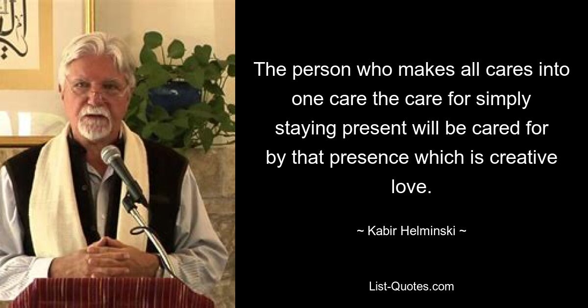 The person who makes all cares into one care the care for simply staying present will be cared for by that presence which is creative love. — © Kabir Helminski