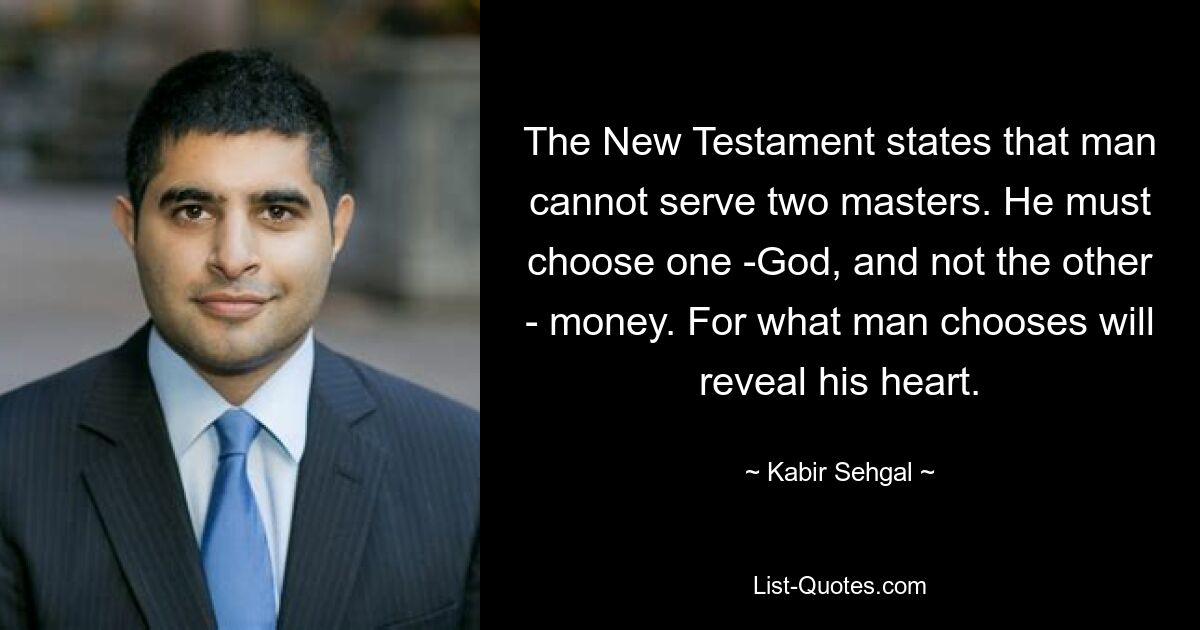 The New Testament states that man cannot serve two masters. He must choose one -God, and not the other - money. For what man chooses will reveal his heart. — © Kabir Sehgal