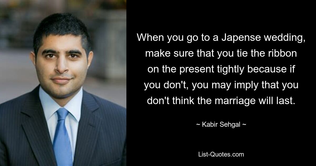 When you go to a Japense wedding, make sure that you tie the ribbon on the present tightly because if you don't, you may imply that you don't think the marriage will last. — © Kabir Sehgal