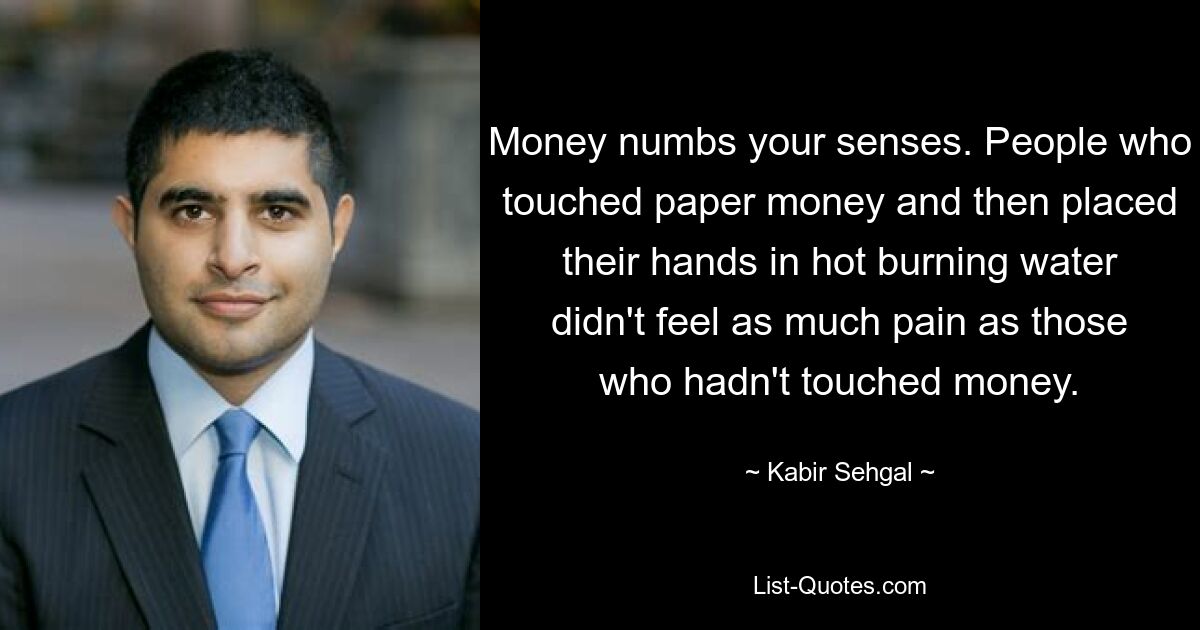 Money numbs your senses. People who touched paper money and then placed their hands in hot burning water didn't feel as much pain as those who hadn't touched money. — © Kabir Sehgal