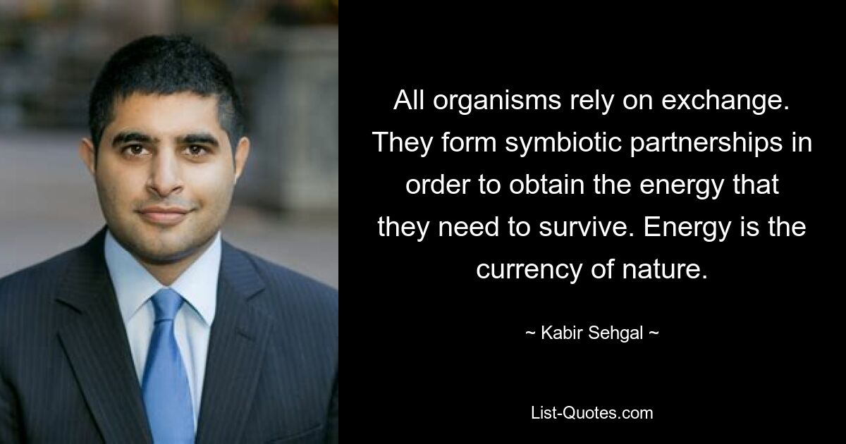 All organisms rely on exchange. They form symbiotic partnerships in order to obtain the energy that they need to survive. Energy is the currency of nature. — © Kabir Sehgal