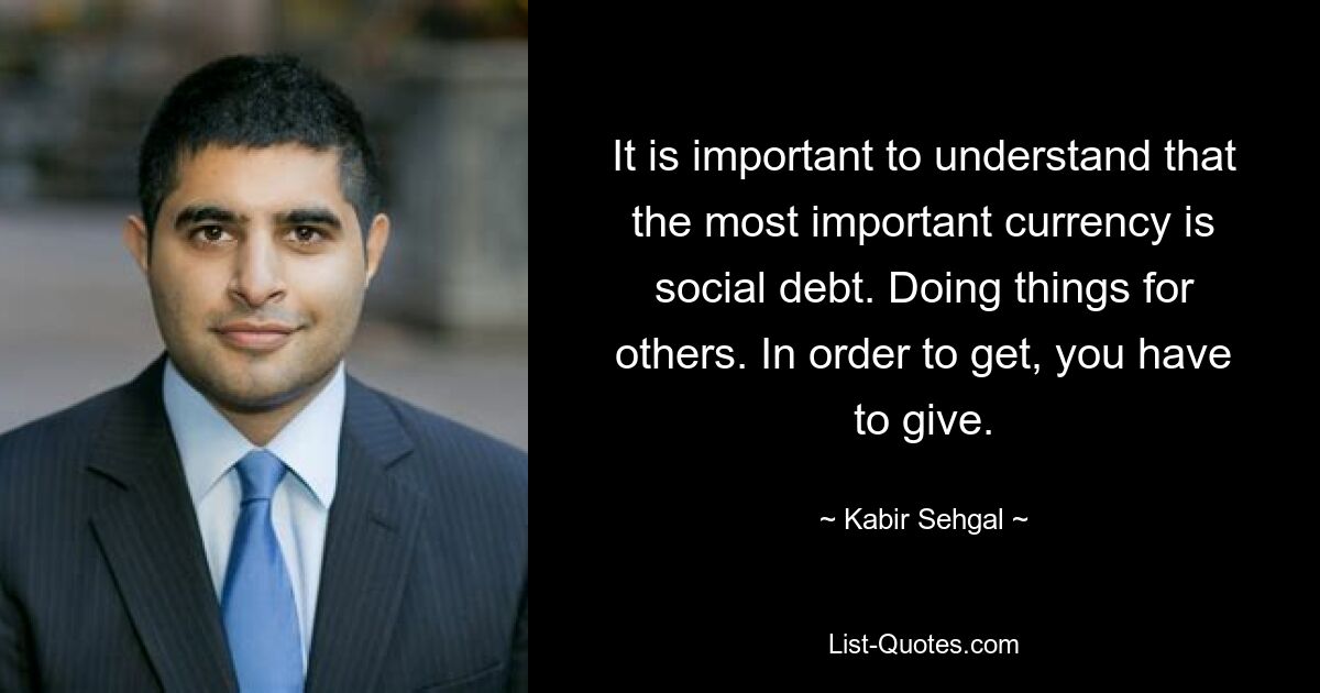 It is important to understand that the most important currency is social debt. Doing things for others. In order to get, you have to give. — © Kabir Sehgal