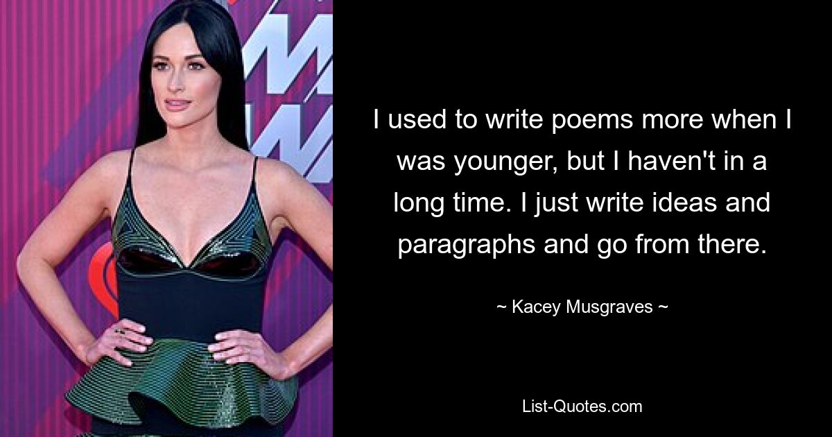 I used to write poems more when I was younger, but I haven't in a long time. I just write ideas and paragraphs and go from there. — © Kacey Musgraves