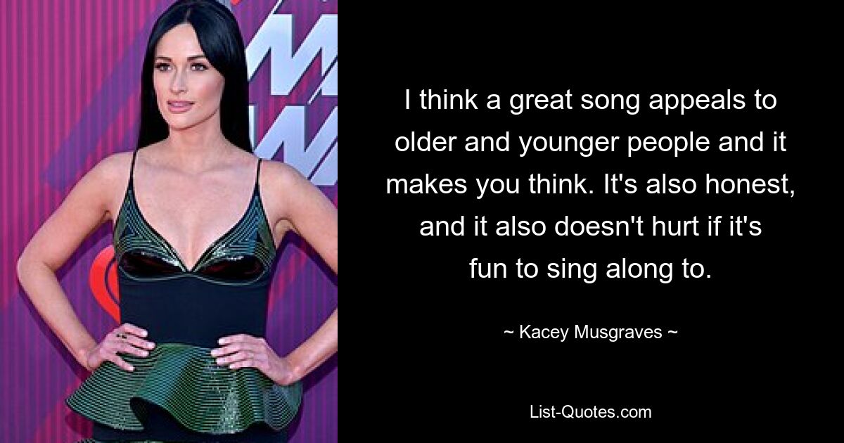 I think a great song appeals to older and younger people and it makes you think. It's also honest, and it also doesn't hurt if it's fun to sing along to. — © Kacey Musgraves