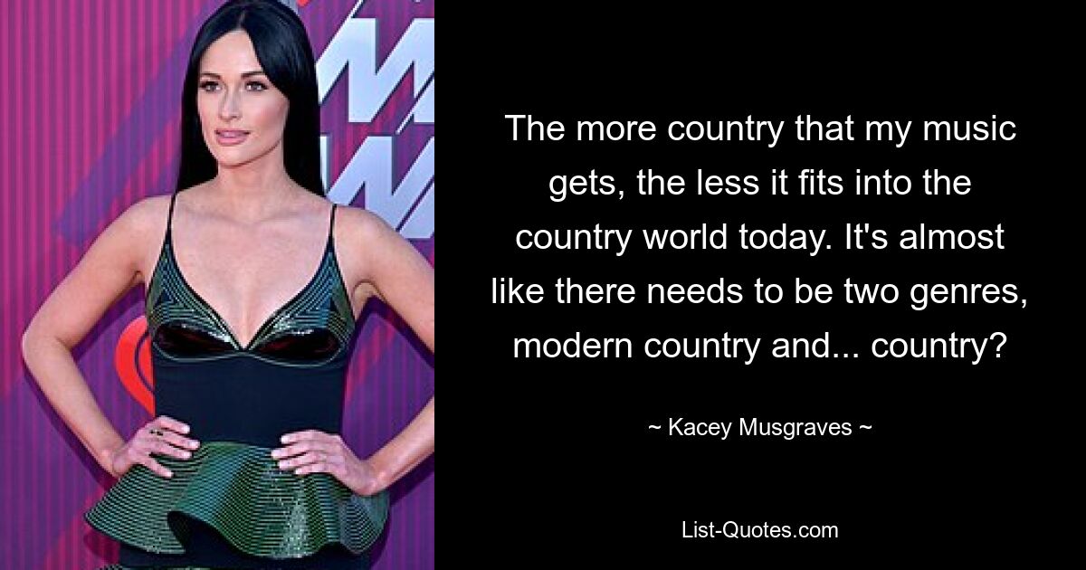 The more country that my music gets, the less it fits into the country world today. It's almost like there needs to be two genres, modern country and... country? — © Kacey Musgraves