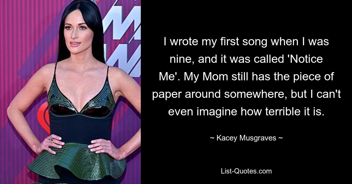 I wrote my first song when I was nine, and it was called 'Notice Me'. My Mom still has the piece of paper around somewhere, but I can't even imagine how terrible it is. — © Kacey Musgraves