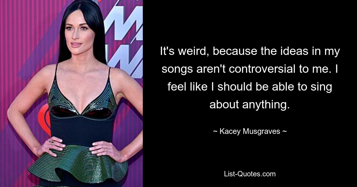 It's weird, because the ideas in my songs aren't controversial to me. I feel like I should be able to sing about anything. — © Kacey Musgraves