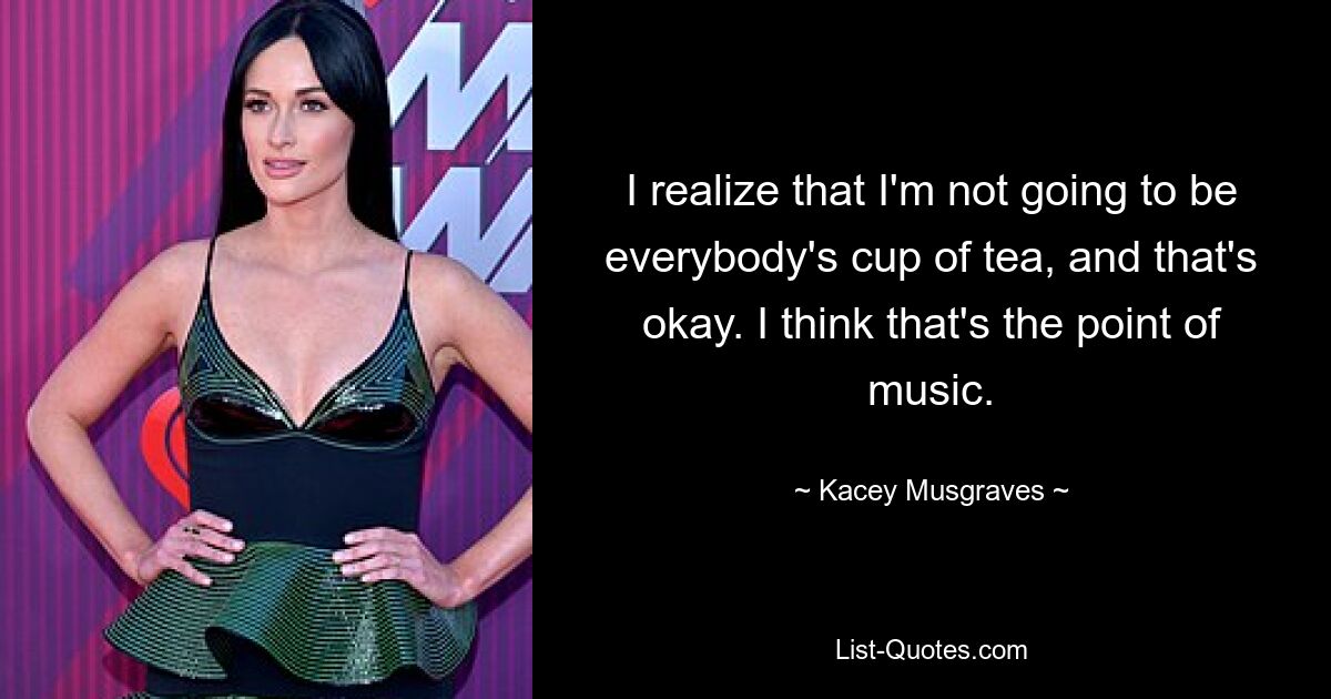 I realize that I'm not going to be everybody's cup of tea, and that's okay. I think that's the point of music. — © Kacey Musgraves