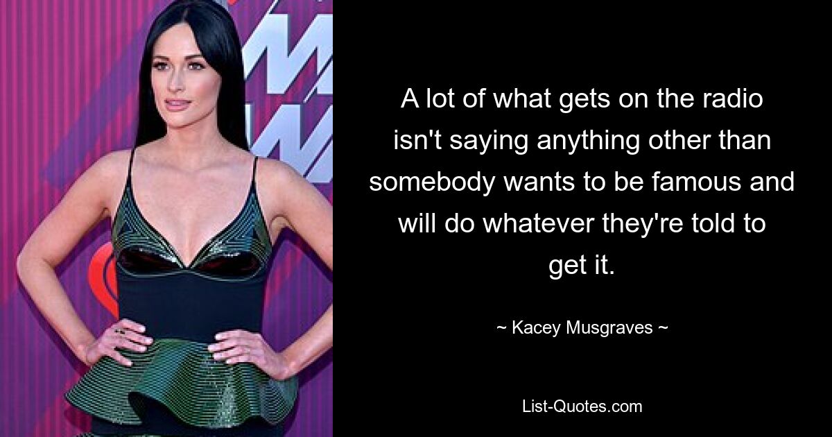 A lot of what gets on the radio isn't saying anything other than somebody wants to be famous and will do whatever they're told to get it. — © Kacey Musgraves